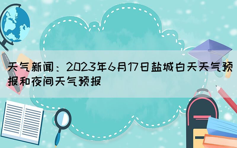 天气新闻：2023年6月17日盐城白天天气预报和夜间天气预报