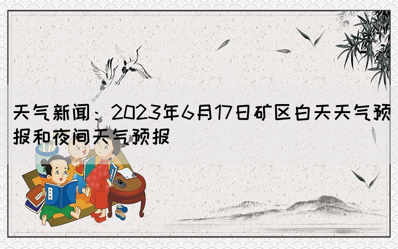 天气新闻：2023年6月17日矿区白天天气预报和夜间天气预报