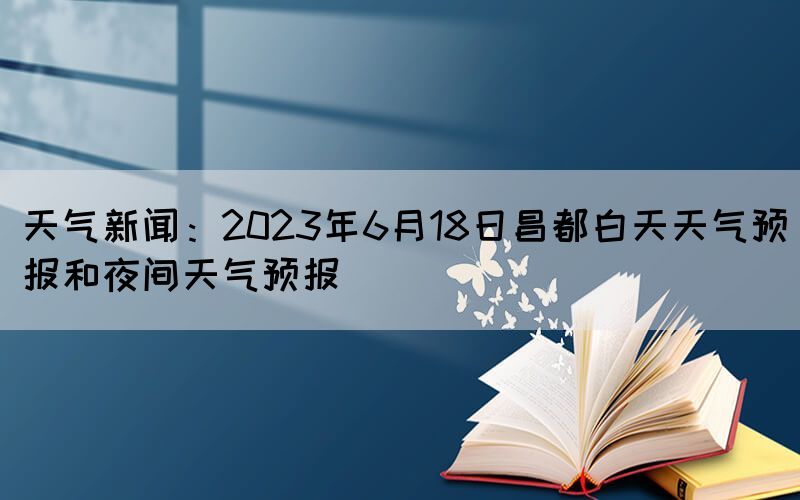 天气新闻：2023年6月18日昌都白天天气预报和夜间天气预报