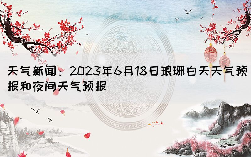 天气新闻：2023年6月18日琅琊白天天气预报和夜间天气预报