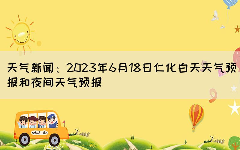 天气新闻：2023年6月18日仁化白天天气预报和夜间天气预报