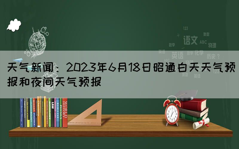 天气新闻：2023年6月18日昭通白天天气预报和夜间天气预报