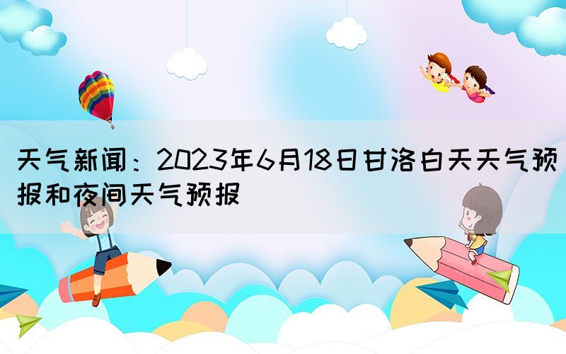 天气新闻：2023年6月18日甘洛白天天气预报和夜间天气预报