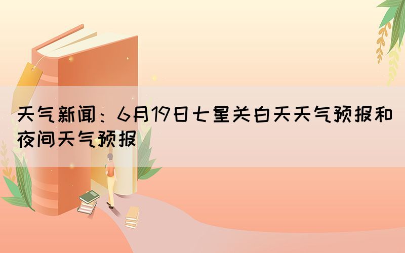 天气新闻：6月19日七星关白天天气预报和夜间天气预报