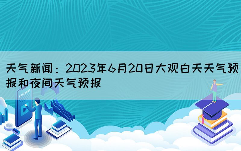 天气新闻：2023年6月20日大观白天天气预报和夜间天气预报