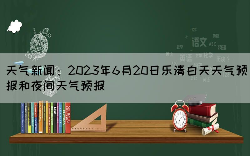 天气新闻：2023年6月20日乐清白天天气预报和夜间天气预报