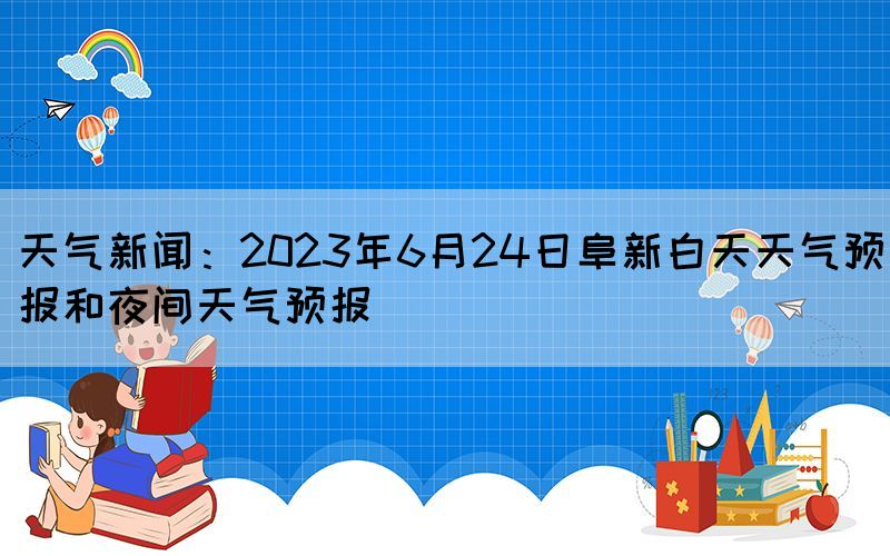 天气新闻：2023年6月24日阜新白天天气预报和夜间天气预报