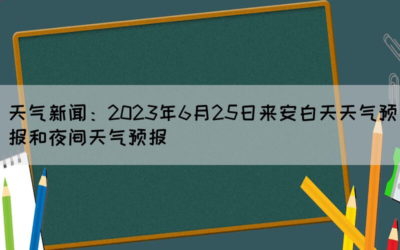 天气新闻：2023年6月25日来安白天天气预报和夜间天气预报