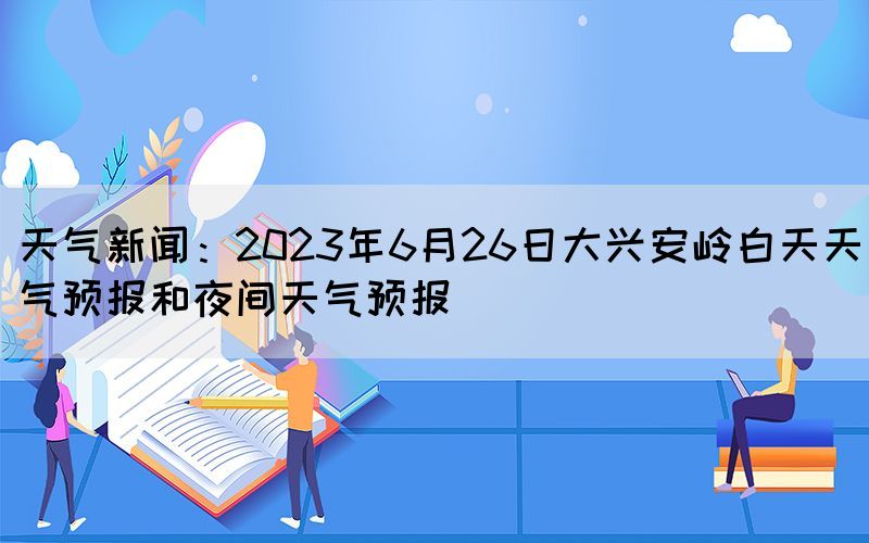 天气新闻：2023年6月26日大兴安岭白天天气预报和夜间天气预报