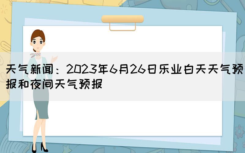 天气新闻：2023年6月26日乐业白天天气预报和夜间天气预报