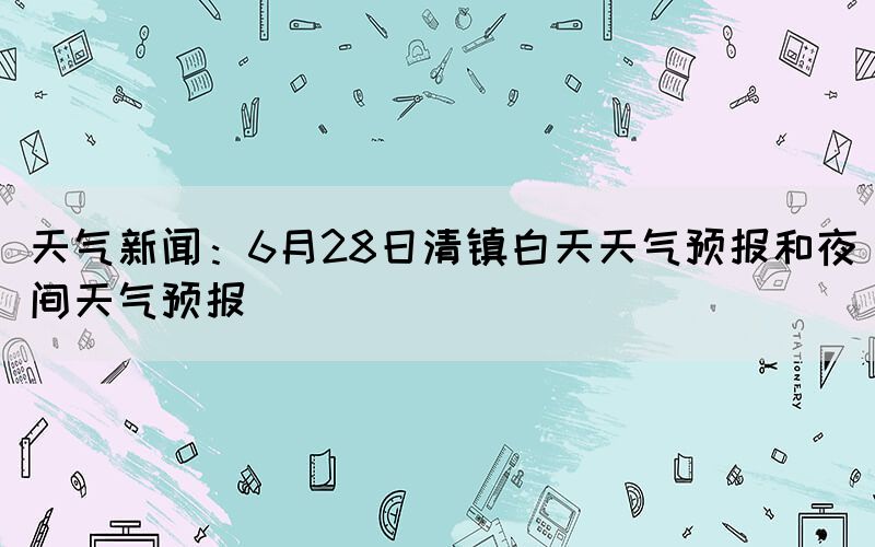 天气新闻：6月28日清镇白天天气预报和夜间天气预报