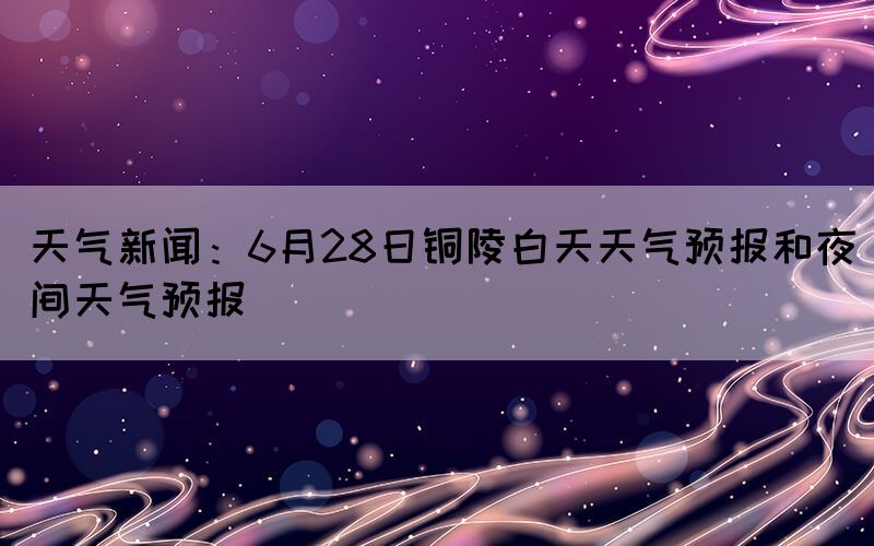 天气新闻：6月28日铜陵白天天气预报和夜间天气预报