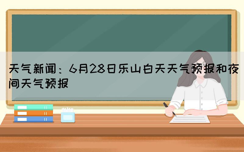 天气新闻：6月28日乐山白天天气预报和夜间天气预报