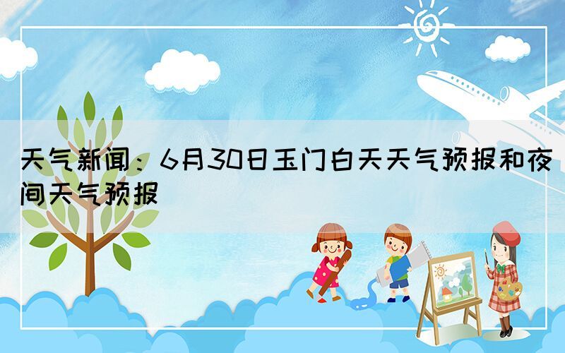 天气新闻：6月30日玉门白天天气预报和夜间天气预报