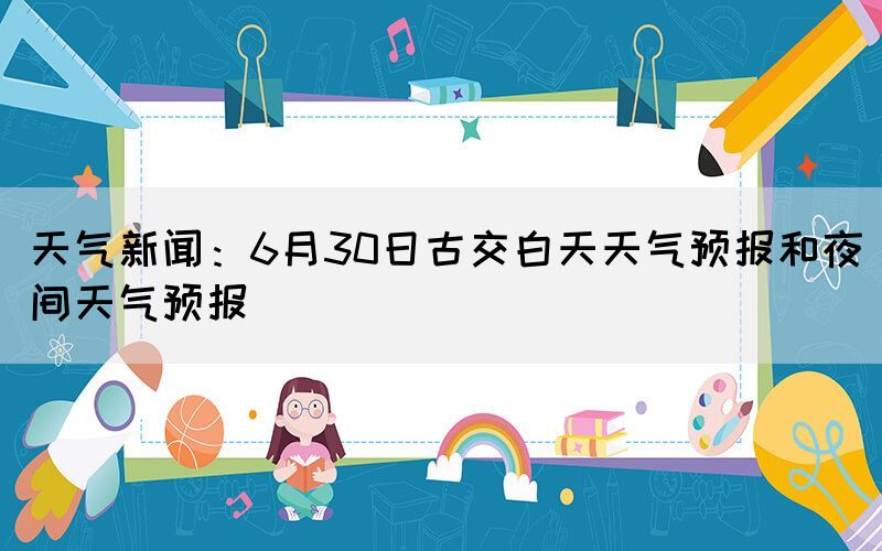 天气新闻：6月30日古交白天天气预报和夜间天气预报(图1)