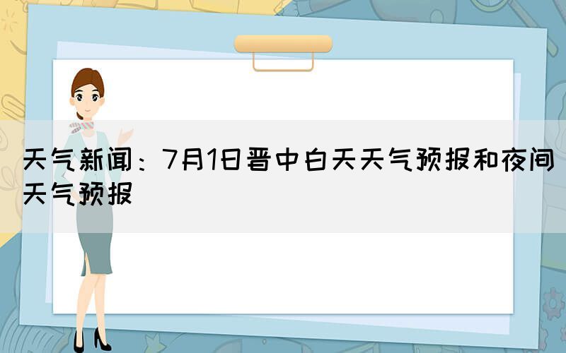 天气新闻：7月1日晋中白天天气预报和夜间天气预报(图1)