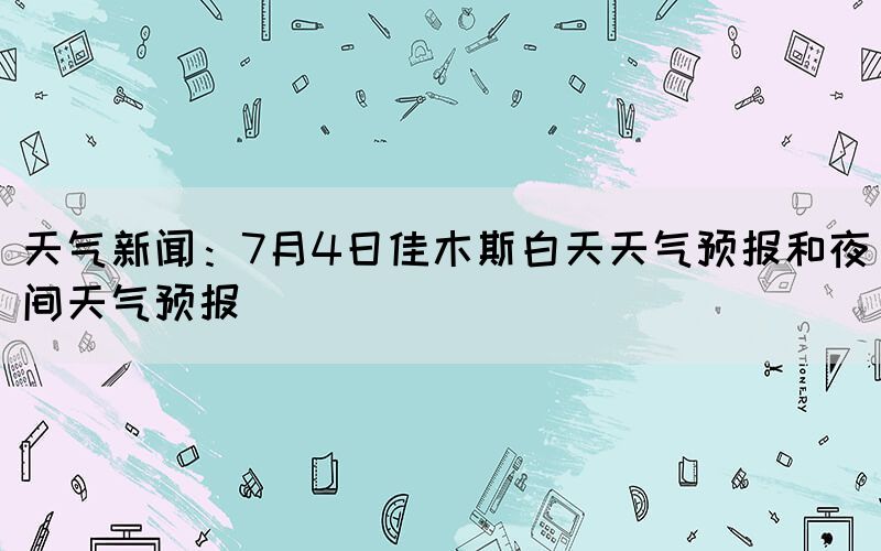 天气新闻：7月4日佳木斯白天天气预报和夜间天气预报