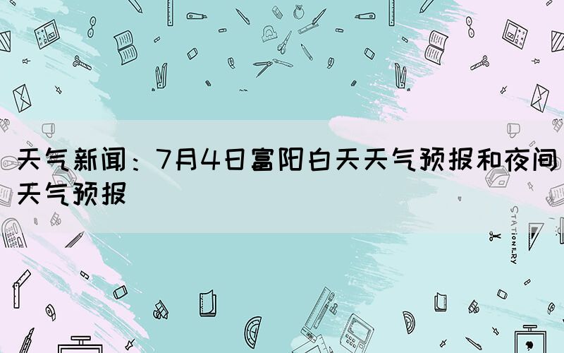 天气新闻：7月4日富阳白天天气预报和夜间天气预报