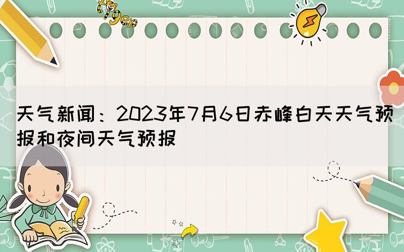 天气新闻：2023年7月6日赤峰白天天气预报和夜间天气预报