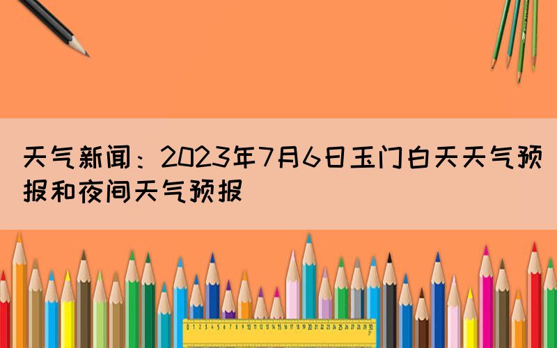 天气新闻：2023年7月6日玉门白天天气预报和夜间天气预报