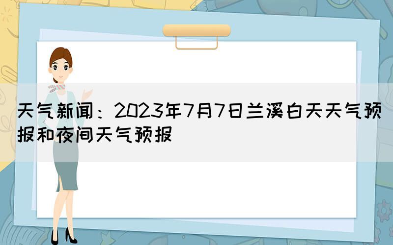 天气新闻：2023年7月7日兰溪白天天气预报和夜间天气预报