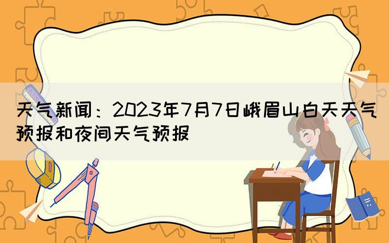 天气新闻：2023年7月7日峨眉山白天天气预报和夜间天气预报