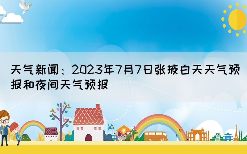 天气新闻：2023年7月7日张掖白天天气预报和夜间天气预报