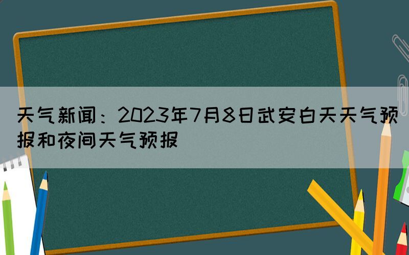 天气新闻：2023年7月8日武安白天天气预报和夜间天气预报