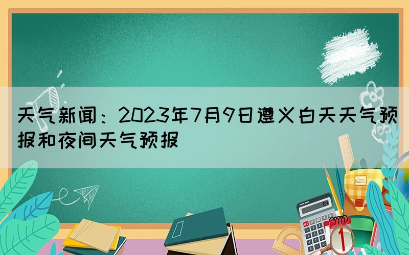 天气新闻：2023年7月9日遵义白天天气预报和夜间天气预报