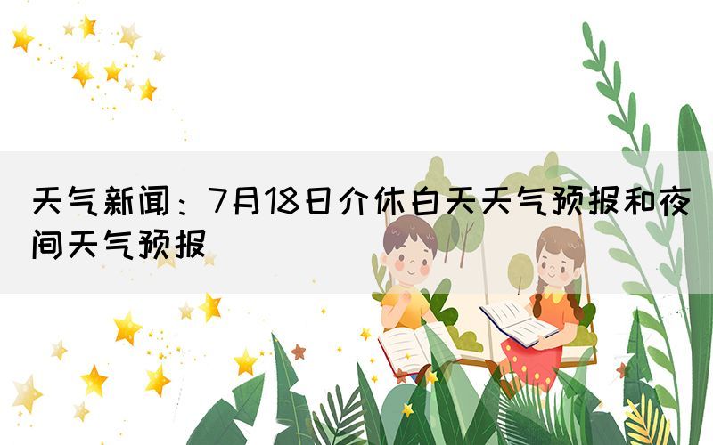 天气新闻：7月18日介休白天天气预报和夜间天气预报