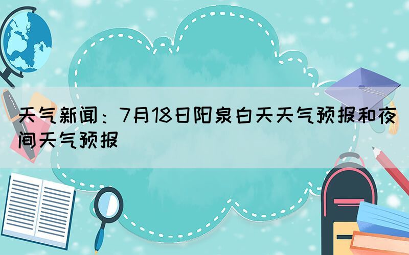 天气新闻：7月18日阳泉白天天气预报和夜间天气预报