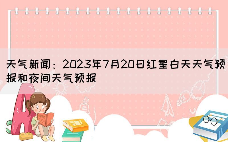 天气新闻：2023年7月20日红星白天天气预报和夜间天气预报