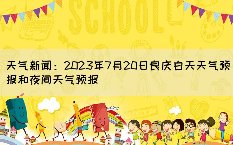 天气新闻：2023年7月20日良庆白天天气预报和夜间天气预报