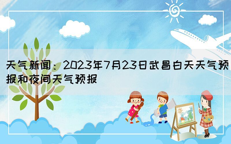 天气新闻：2023年7月23日武昌白天天气预报和夜间天气预报